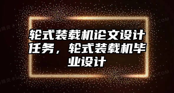 輪式裝載機論文設計任務，輪式裝載機畢業(yè)設計