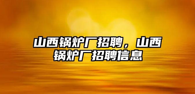 山西鍋爐廠招聘，山西鍋爐廠招聘信息