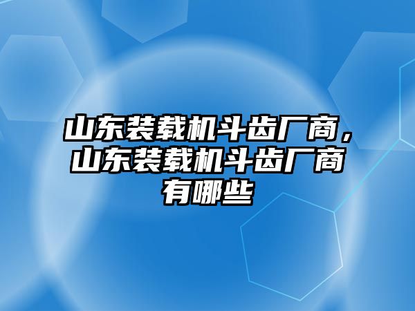 山東裝載機斗齒廠商，山東裝載機斗齒廠商有哪些