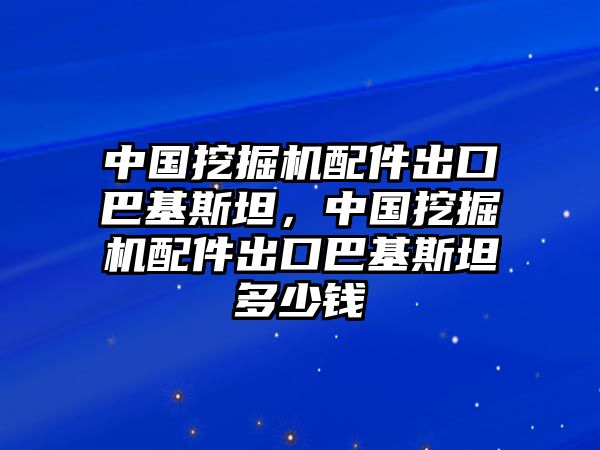 中國挖掘機配件出口巴基斯坦，中國挖掘機配件出口巴基斯坦多少錢