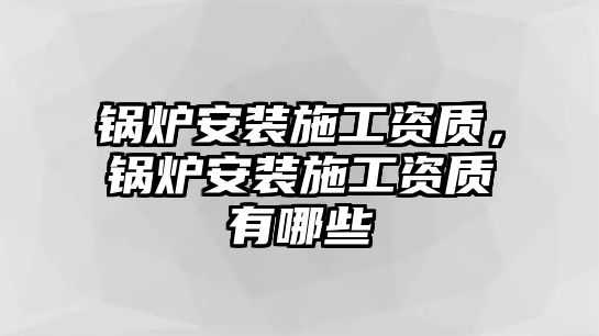 鍋爐安裝施工資質(zhì)，鍋爐安裝施工資質(zhì)有哪些