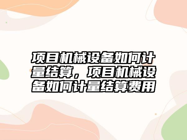 項目機械設(shè)備如何計量結(jié)算，項目機械設(shè)備如何計量結(jié)算費用