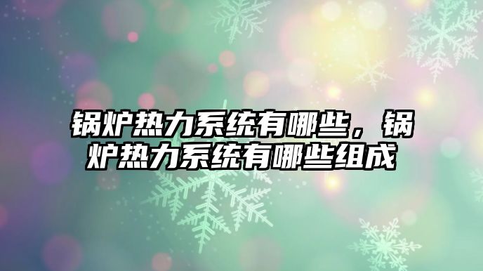 鍋爐熱力系統(tǒng)有哪些，鍋爐熱力系統(tǒng)有哪些組成