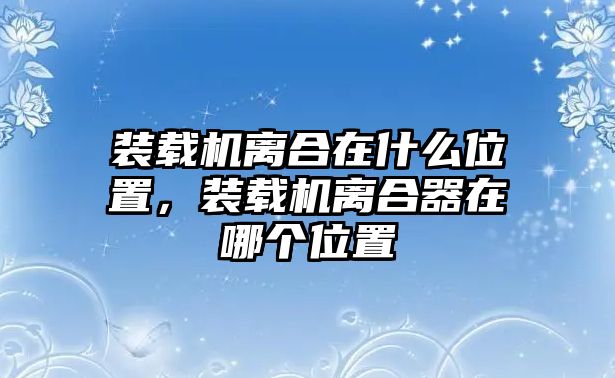 裝載機離合在什么位置，裝載機離合器在哪個位置