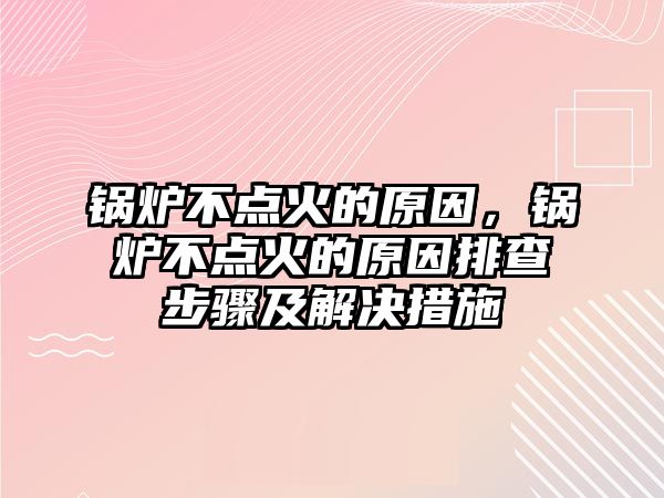 鍋爐不點火的原因，鍋爐不點火的原因排查步驟及解決措施