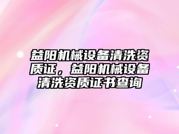 益陽機械設(shè)備清洗資質(zhì)證，益陽機械設(shè)備清洗資質(zhì)證書查詢