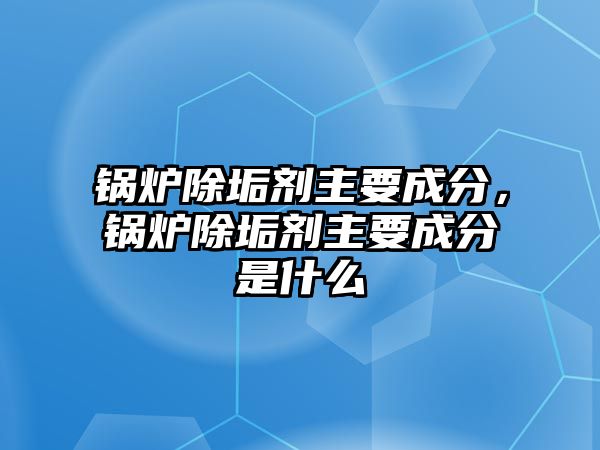 鍋爐除垢劑主要成分，鍋爐除垢劑主要成分是什么