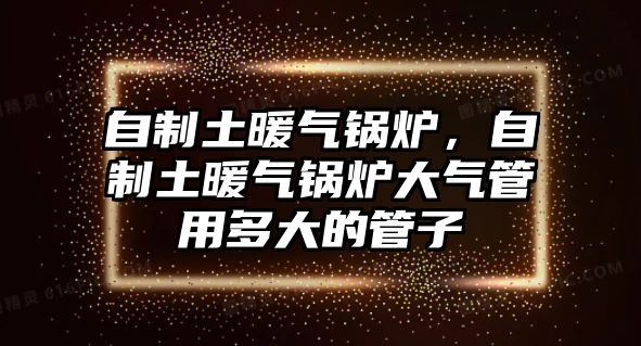 自制土暖氣鍋爐，自制土暖氣鍋爐大氣管用多大的管子