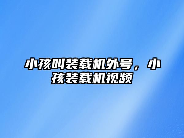 小孩叫裝載機外號，小孩裝載機視頻