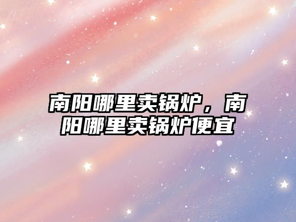 南陽哪里賣鍋爐，南陽哪里賣鍋爐便宜