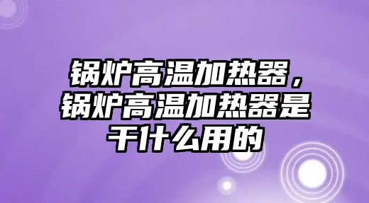 鍋爐高溫加熱器，鍋爐高溫加熱器是干什么用的