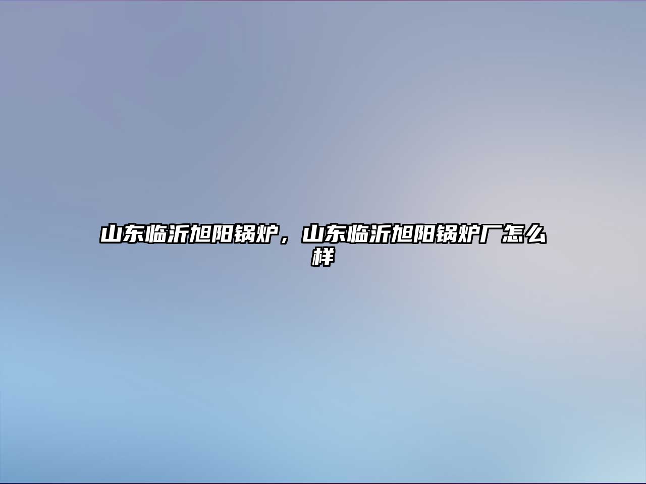 山東臨沂旭陽鍋爐，山東臨沂旭陽鍋爐廠怎么樣