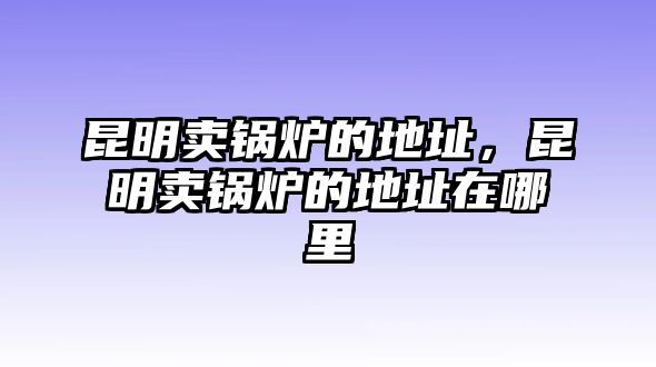 昆明賣鍋爐的地址，昆明賣鍋爐的地址在哪里