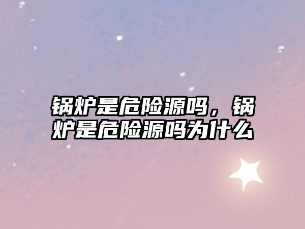 鍋爐是危險(xiǎn)源嗎，鍋爐是危險(xiǎn)源嗎為什么