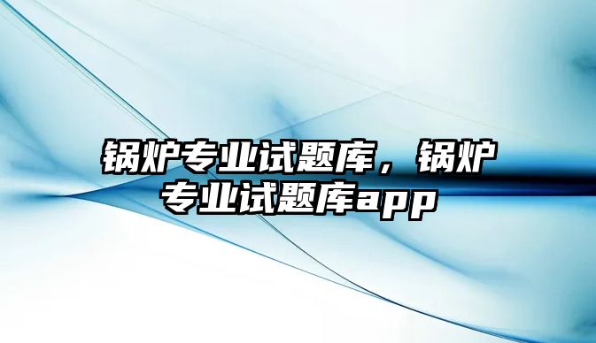 鍋爐專業(yè)試題庫，鍋爐專業(yè)試題庫app