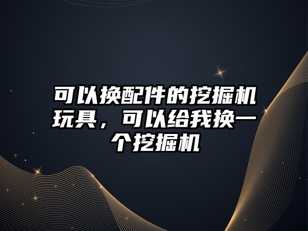 可以換配件的挖掘機玩具，可以給我換一個挖掘機