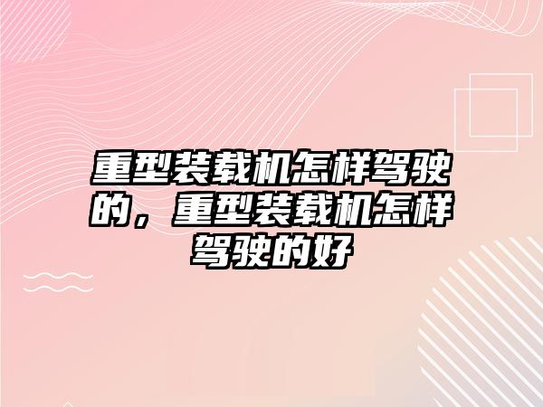 重型裝載機怎樣駕駛的，重型裝載機怎樣駕駛的好