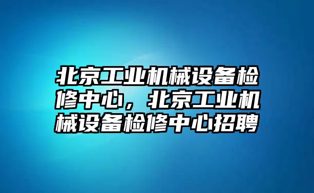 北京工業(yè)機(jī)械設(shè)備檢修中心，北京工業(yè)機(jī)械設(shè)備檢修中心招聘