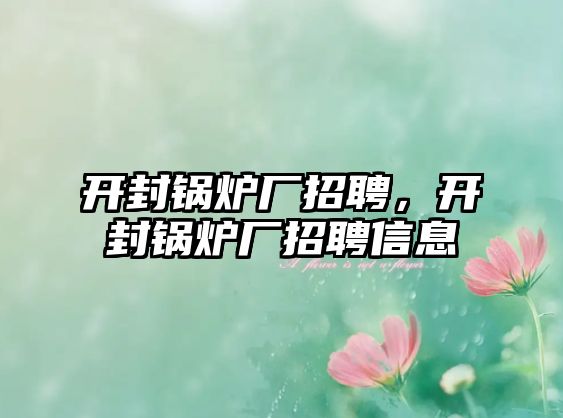 開封鍋爐廠招聘，開封鍋爐廠招聘信息