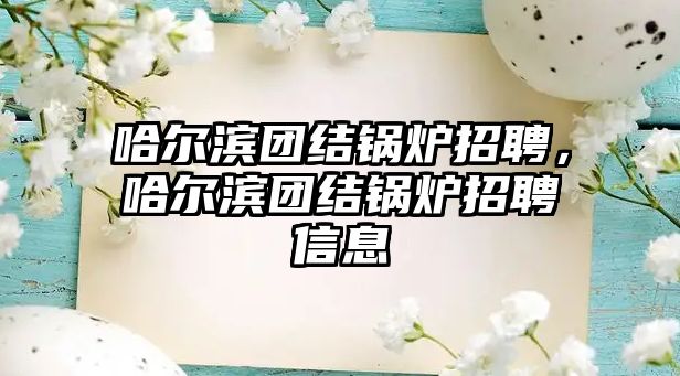 哈爾濱團結鍋爐招聘，哈爾濱團結鍋爐招聘信息