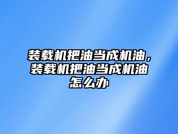 裝載機把油當(dāng)成機油，裝載機把油當(dāng)成機油怎么辦