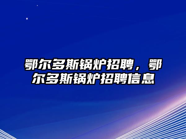 鄂爾多斯鍋爐招聘，鄂爾多斯鍋爐招聘信息