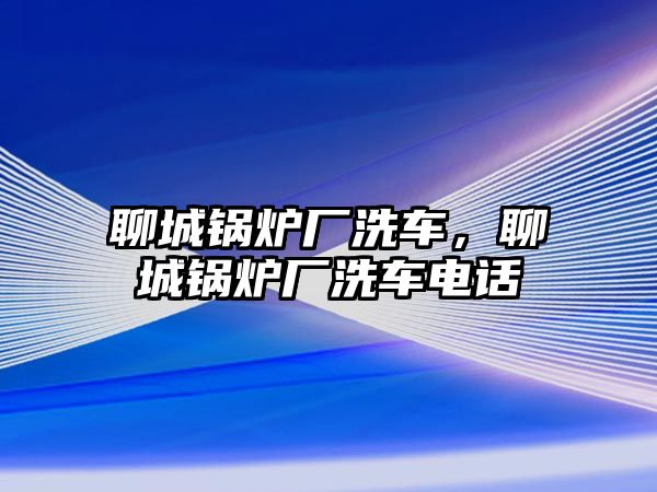 聊城鍋爐廠洗車，聊城鍋爐廠洗車電話