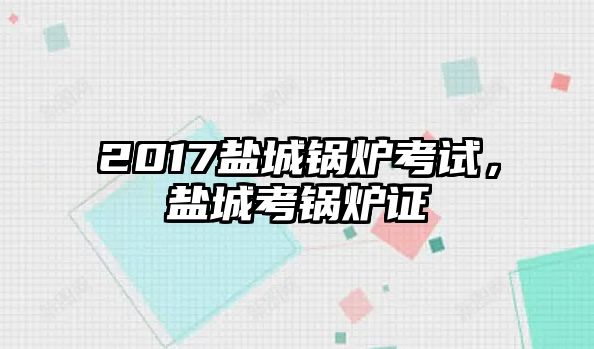 2017鹽城鍋爐考試，鹽城考鍋爐證