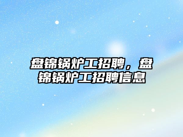 盤錦鍋爐工招聘，盤錦鍋爐工招聘信息