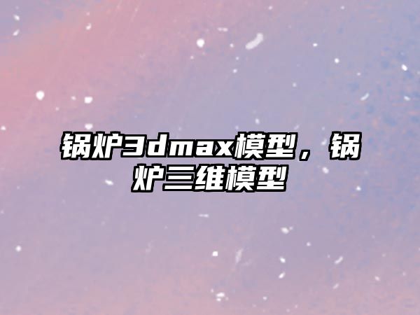 鍋爐3dmax模型，鍋爐三維模型