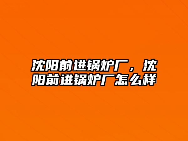 沈陽前進鍋爐廠，沈陽前進鍋爐廠怎么樣