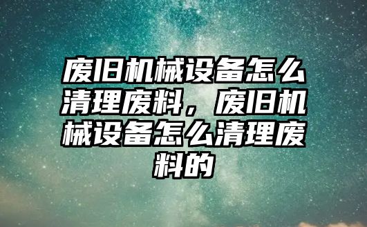 廢舊機械設(shè)備怎么清理廢料，廢舊機械設(shè)備怎么清理廢料的