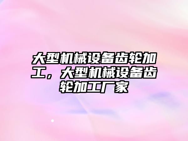 大型機械設備齒輪加工，大型機械設備齒輪加工廠家