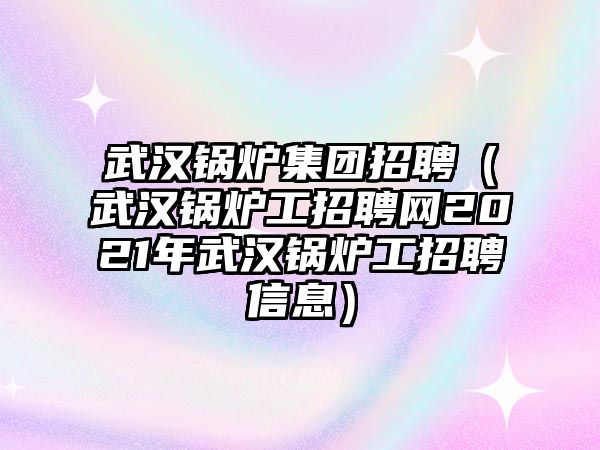 武漢鍋爐集團(tuán)招聘（武漢鍋爐工招聘網(wǎng)2021年武漢鍋爐工招聘信息）