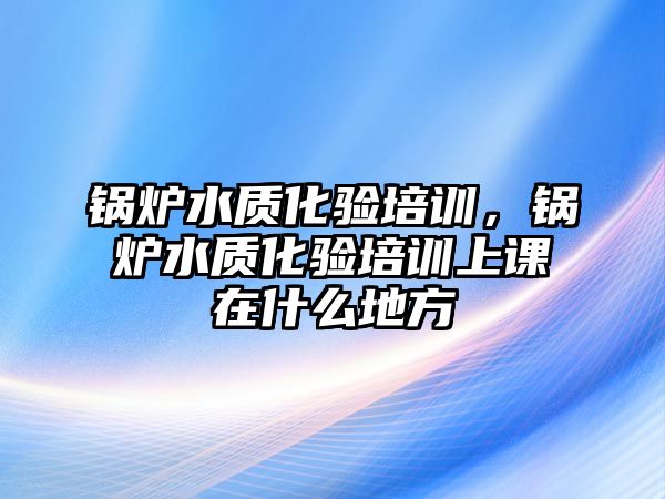 鍋爐水質(zhì)化驗培訓(xùn)，鍋爐水質(zhì)化驗培訓(xùn)上課在什么地方