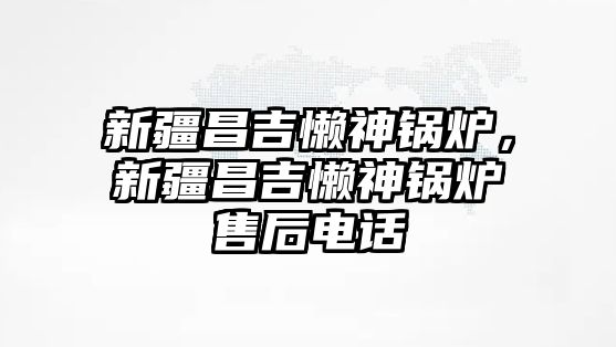 新疆昌吉懶神鍋爐，新疆昌吉懶神鍋爐售后電話