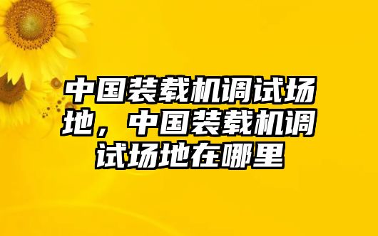 中國(guó)裝載機(jī)調(diào)試場(chǎng)地，中國(guó)裝載機(jī)調(diào)試場(chǎng)地在哪里