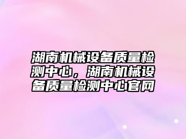 湖南機械設備質量檢測中心，湖南機械設備質量檢測中心官網(wǎng)