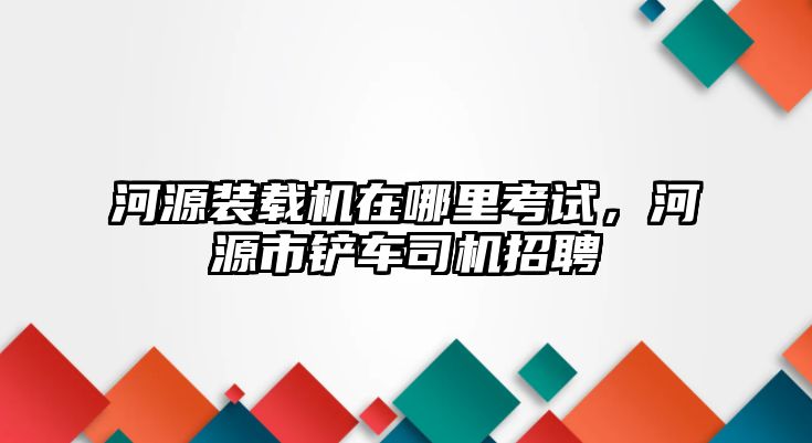 河源裝載機(jī)在哪里考試，河源市鏟車司機(jī)招聘