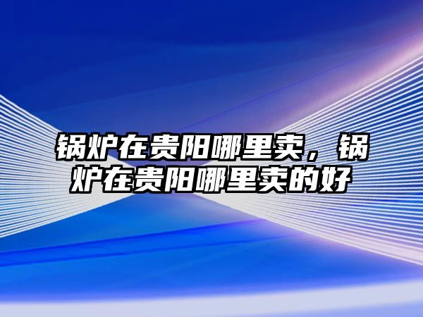 鍋爐在貴陽哪里賣，鍋爐在貴陽哪里賣的好