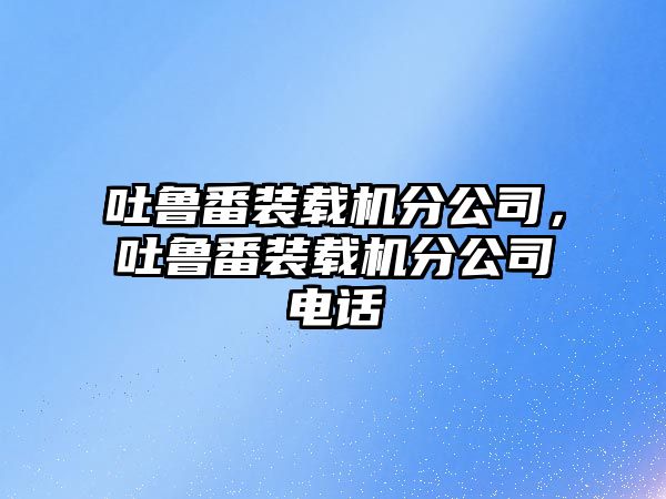 吐魯番裝載機(jī)分公司，吐魯番裝載機(jī)分公司電話