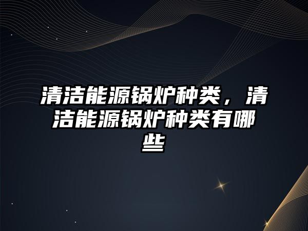 清潔能源鍋爐種類，清潔能源鍋爐種類有哪些