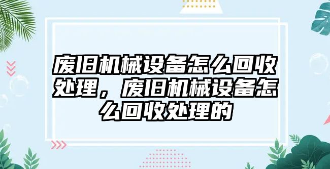 廢舊機械設(shè)備怎么回收處理，廢舊機械設(shè)備怎么回收處理的