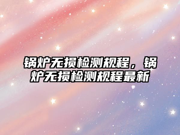 鍋爐無損檢測規(guī)程，鍋爐無損檢測規(guī)程最新