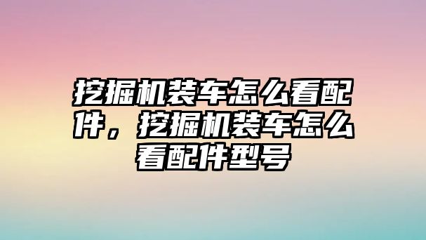 挖掘機裝車怎么看配件，挖掘機裝車怎么看配件型號