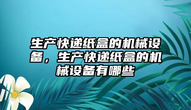 生產(chǎn)快遞紙盒的機械設(shè)備，生產(chǎn)快遞紙盒的機械設(shè)備有哪些