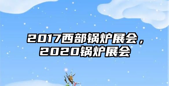 2017西部鍋爐展會(huì)，2020鍋爐展會(huì)