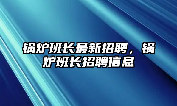 鍋爐班長(zhǎng)最新招聘，鍋爐班長(zhǎng)招聘信息