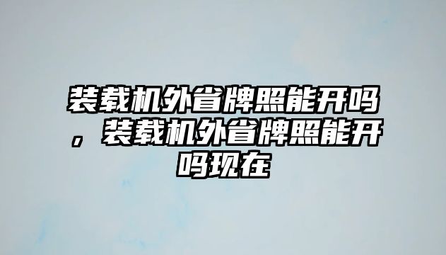 裝載機(jī)外省牌照能開嗎，裝載機(jī)外省牌照能開嗎現(xiàn)在