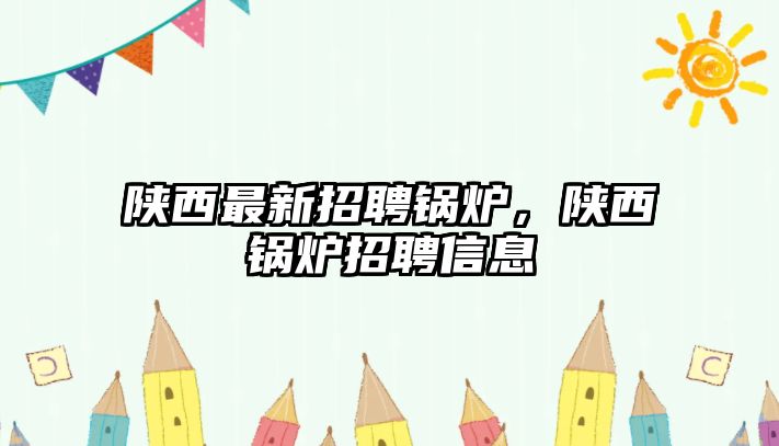 陜西最新招聘鍋爐，陜西鍋爐招聘信息